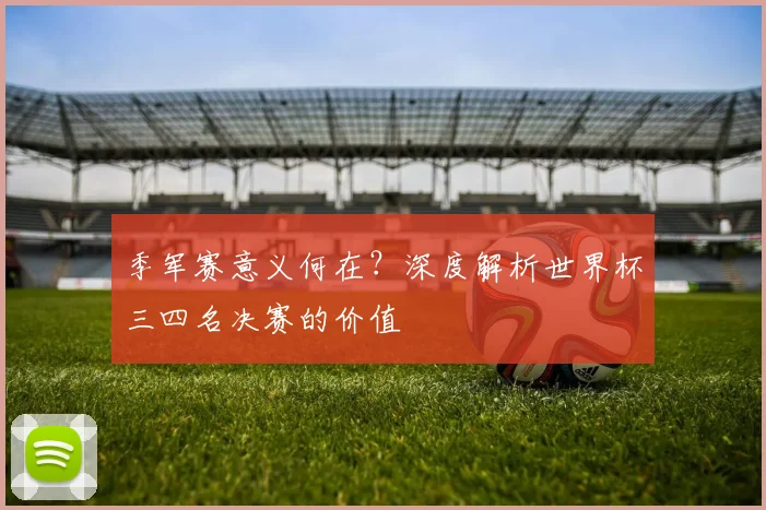 季军赛意义何在？深度解析世界杯三四名决赛的价值