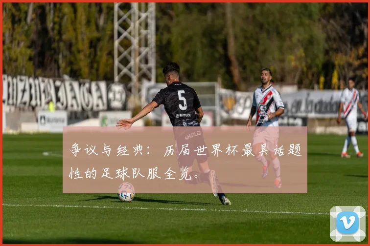 争议与经典:历届世界杯最具话题性的足球队服全览。