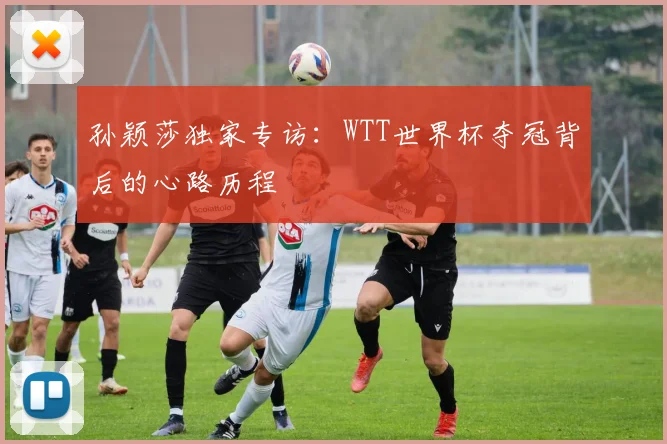 孙颖莎独家专访：WTT世界杯夺冠背后的心路历程