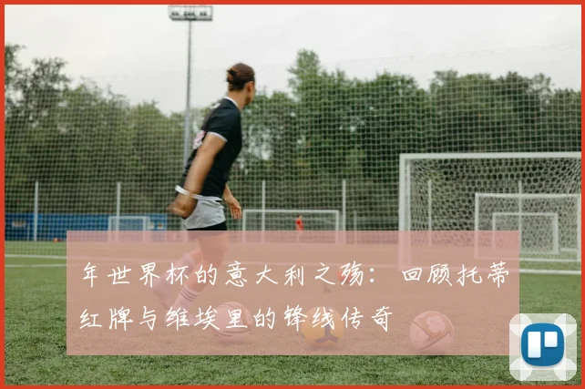年世界杯的意大利之殇:回顾托蒂红牌与维埃里的锋线传奇