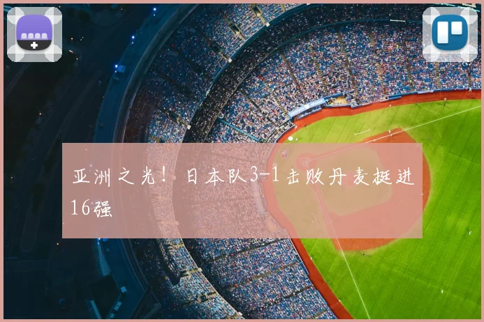 亚洲之光！日本队3-1击败丹麦挺进16强