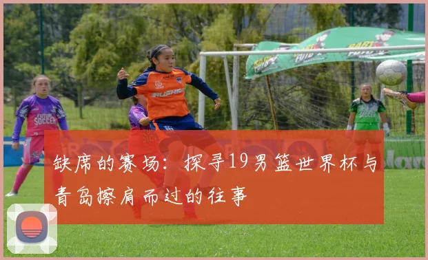 缺席的赛场：探寻19男篮世界杯与青岛擦肩而过的往事