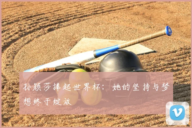 孙颖莎捧起世界杯：她的坚持与梦想终于绽放