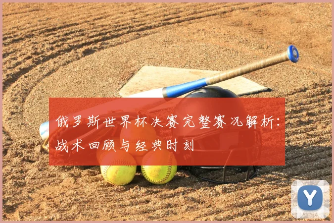 俄罗斯世界杯决赛完整赛况解析:战术回顾与经典时刻
