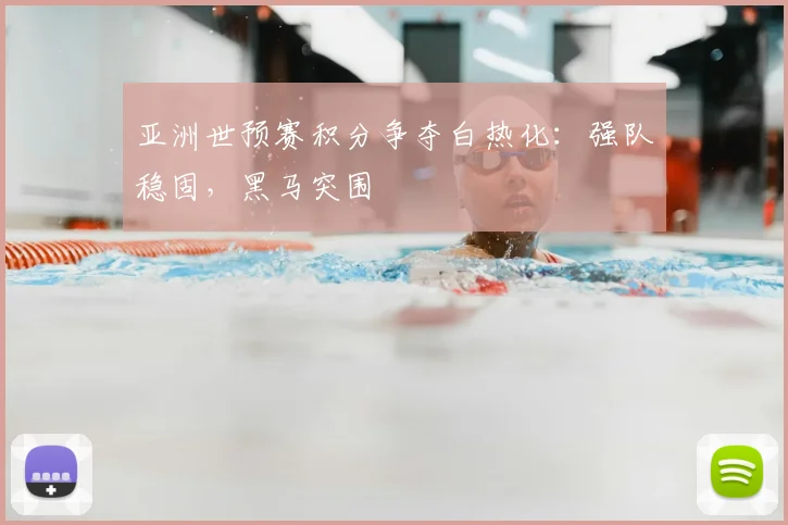 亚洲世预赛积分争夺白热化：强队稳固，黑马突围