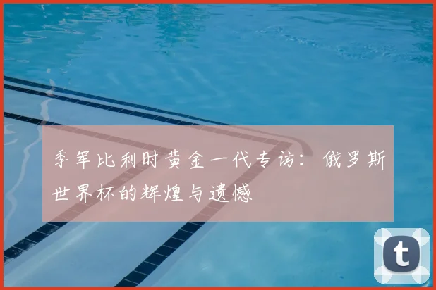 季军比利时黄金一代专访：俄罗斯世界杯的辉煌与遗憾