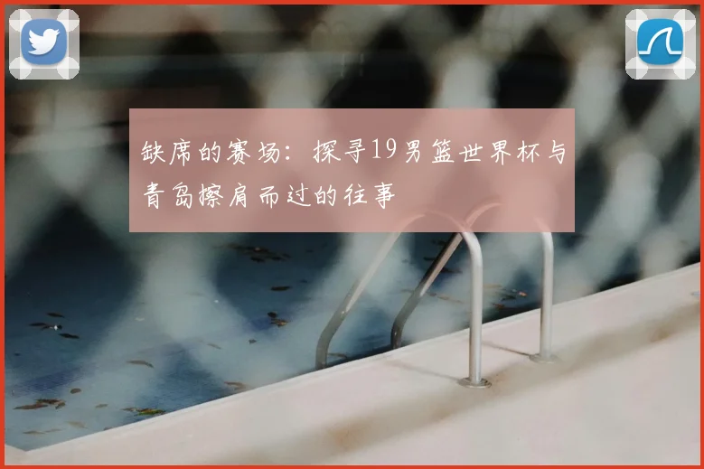 缺席的赛场：探寻19男篮世界杯与青岛擦肩而过的往事