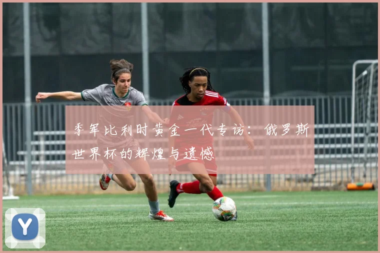 季军比利时黄金一代专访：俄罗斯世界杯的辉煌与遗憾