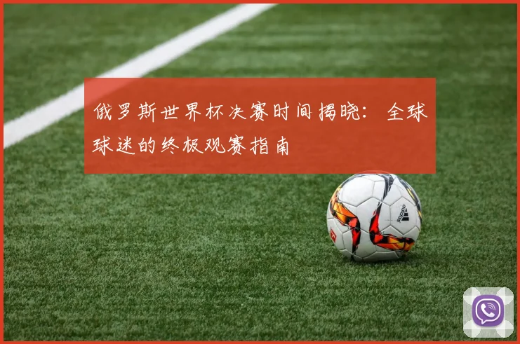 俄罗斯世界杯决赛时间揭晓:全球球迷的终极观赛指南