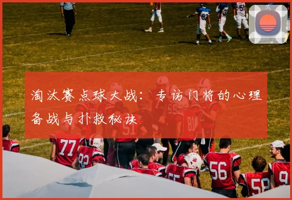 淘汰赛点球大战：专访门将的心理备战与扑救秘诀