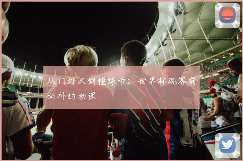 从门外汉到懂球帝:世界杯观赛前必补的功课