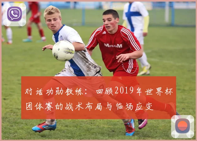 对话功勋教练:回顾2019年世界杯团体赛的战术布局与临场应变