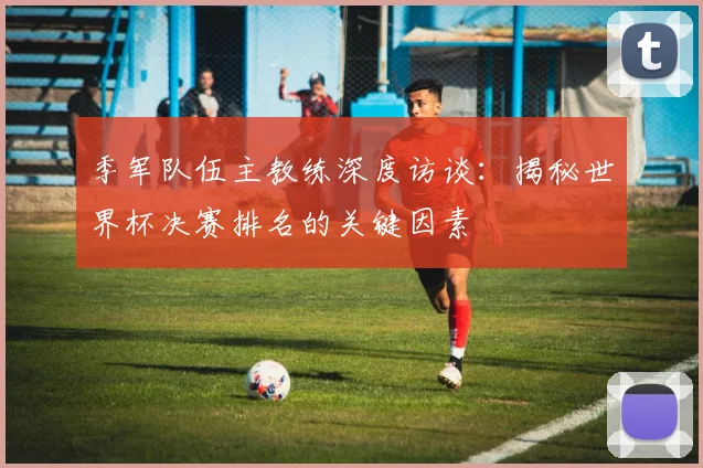 季军队伍主教练深度访谈：揭秘世界杯决赛排名的关键因素