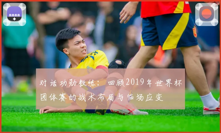 对话功勋教练:回顾2019年世界杯团体赛的战术布局与临场应变