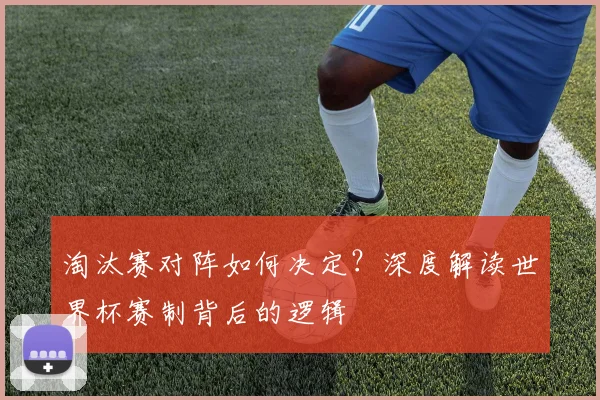 淘汰赛对阵如何决定？深度解读世界杯赛制背后的逻辑