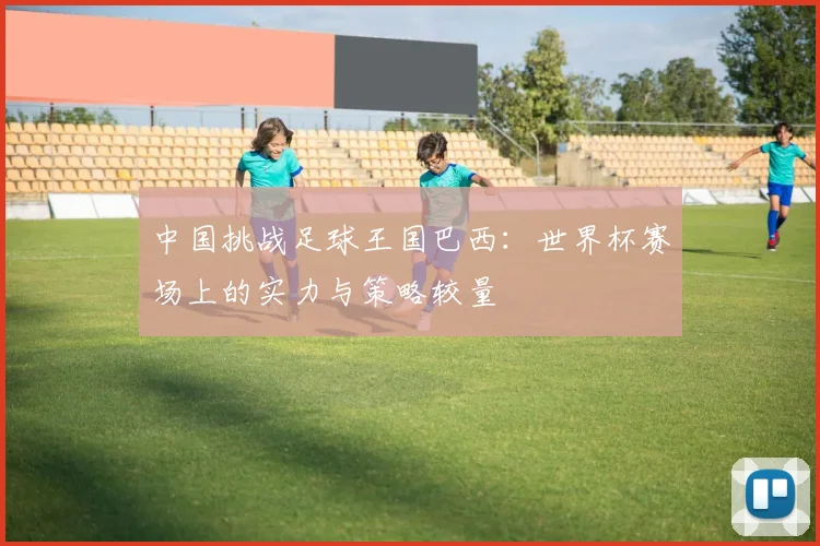 中国挑战足球王国巴西：世界杯赛场上的实力与策略较量