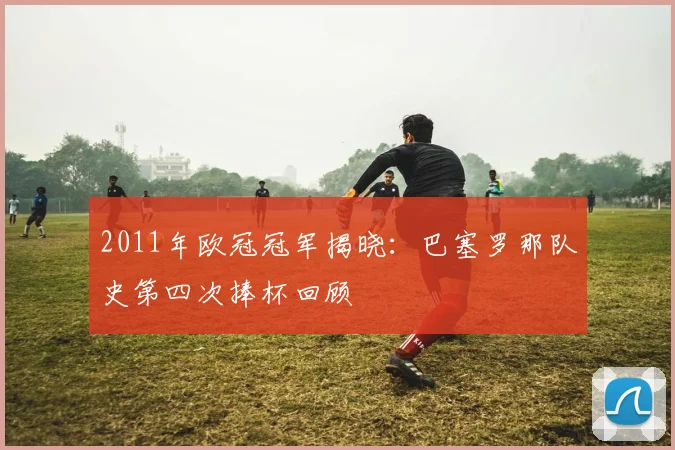 2011年欧冠冠军揭晓：巴塞罗那队史第四次捧杯回顾