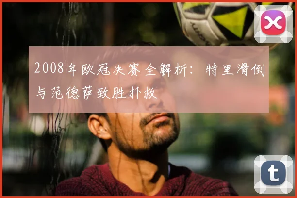 2008年欧冠决赛全解析：特里滑倒与范德萨致胜扑救