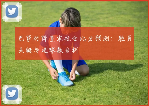 巴萨对阵皇家社会比分预测：胜负关键与进球数分析