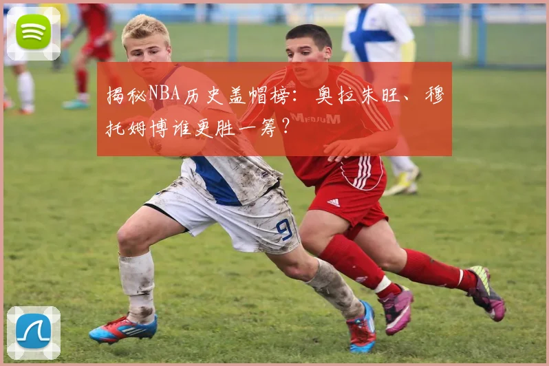 揭秘NBA历史盖帽榜：奥拉朱旺、穆托姆博谁更胜一筹？