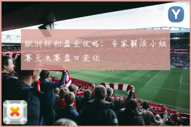欧洲杯初盘全攻略:专家解读小组赛至决赛盘口变化