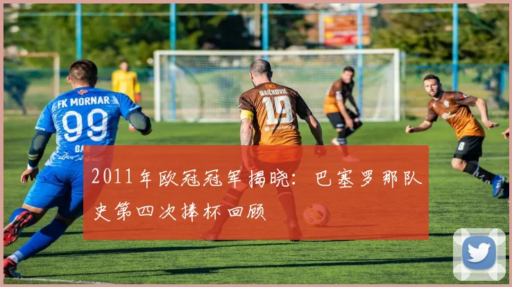 2011年欧冠冠军揭晓：巴塞罗那队史第四次捧杯回顾