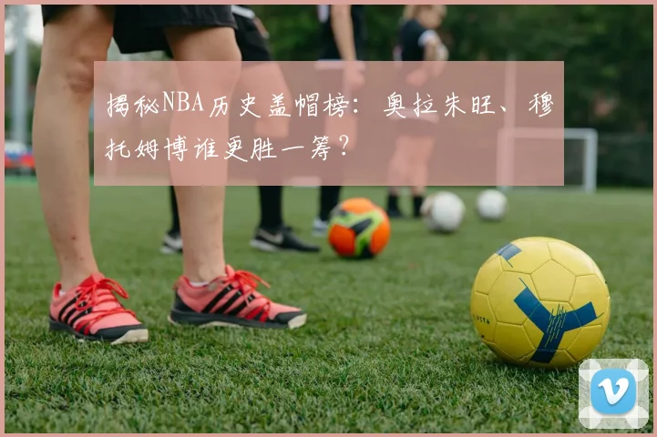揭秘NBA历史盖帽榜：奥拉朱旺、穆托姆博谁更胜一筹？