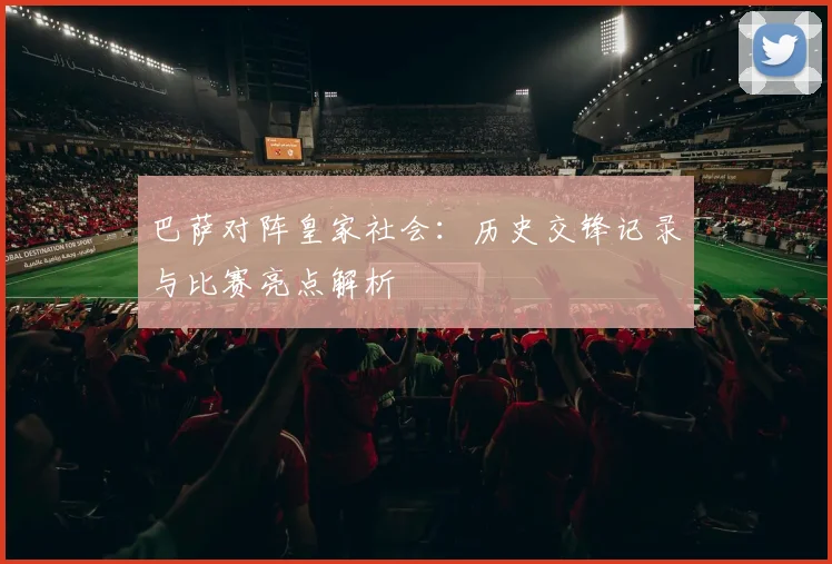 巴萨对阵皇家社会:历史交锋记录与比赛亮点解析