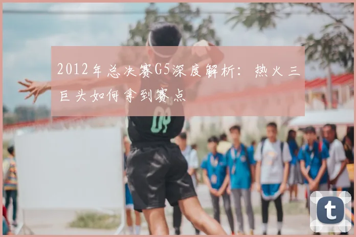 2012年总决赛G5深度解析：热火三巨头如何拿到赛点