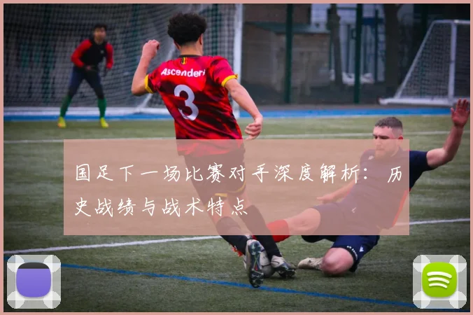 国足下一场比赛对手深度解析:历史战绩与战术特点