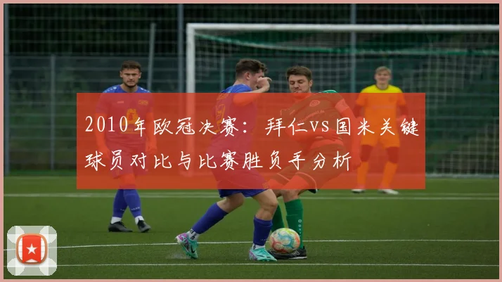 2010年欧冠决赛：拜仁vs国米关键球员对比与比赛胜负手分析