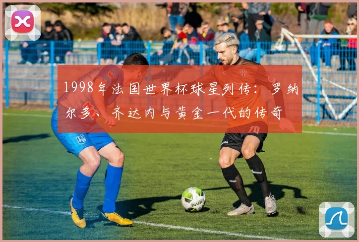 1998年法国世界杯球星列传：罗纳尔多、齐达内与黄金一代的传奇